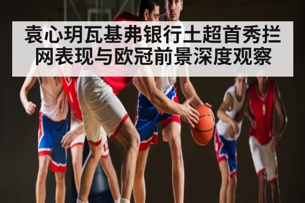 袁心玥瓦基弗银行土超首秀拦网表现与欧冠前景深度观察