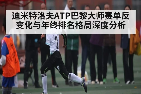 迪米特洛夫ATP巴黎大师赛单反变化与年终排名格局深度分析