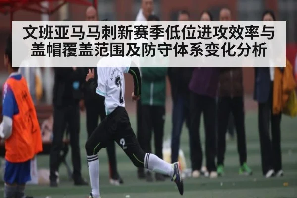 文班亚马马刺新赛季低位进攻效率与盖帽覆盖范围及防守体系变化分析